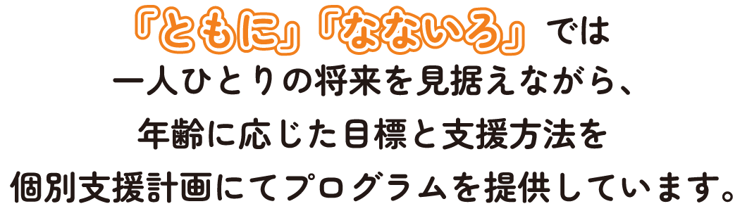 デイサービス「ともに」「なないろ」では一人ひとりの将来を見据えながら、年齢に応じた目標と支援方法を個別支援計画にてプログラムを提供しています。